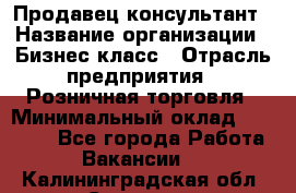 Продавец-консультант › Название организации ­ Бизнес класс › Отрасль предприятия ­ Розничная торговля › Минимальный оклад ­ 35 000 - Все города Работа » Вакансии   . Калининградская обл.,Советск г.